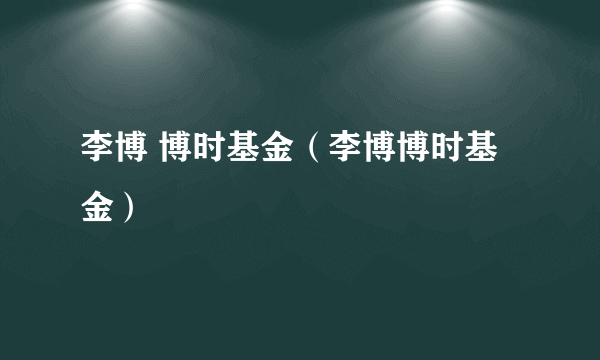 李博 博时基金（李博博时基金）