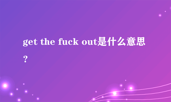 get the fuck out是什么意思？