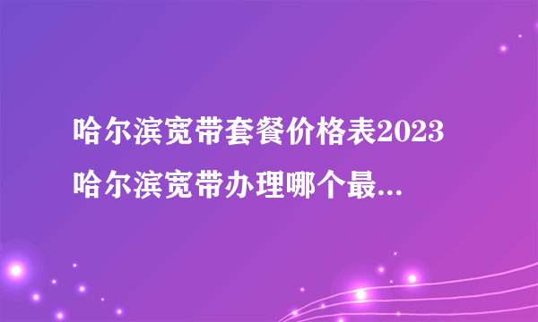 哈尔滨宽带套餐价格表2023 哈尔滨宽带办理哪个最便宜 哈尔滨宽带费一个月多少