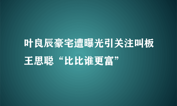 叶良辰豪宅遭曝光引关注叫板王思聪“比比谁更富”