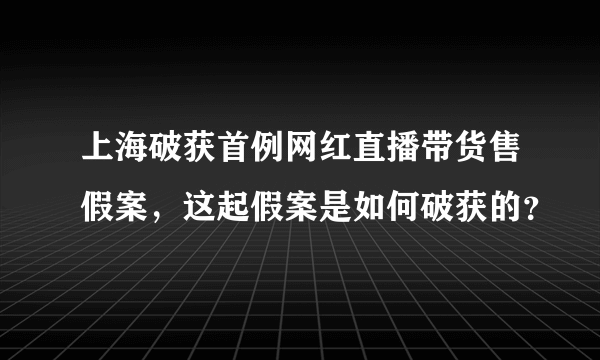 上海破获首例网红直播带货售假案，这起假案是如何破获的？