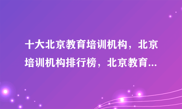 十大北京教育培训机构，北京培训机构排行榜，北京教育培训机构哪家好