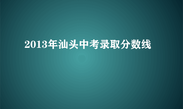 2013年汕头中考录取分数线