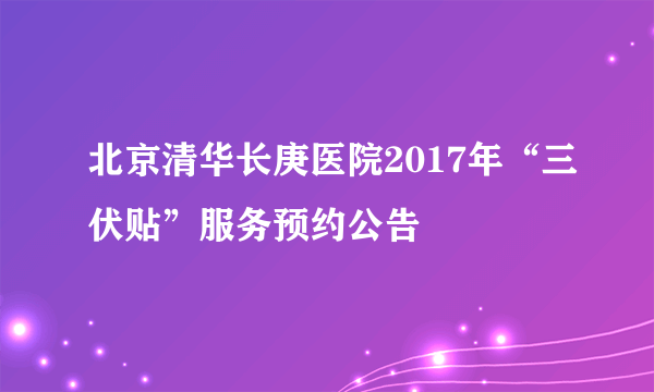 北京清华长庚医院2017年“三伏贴”服务预约公告