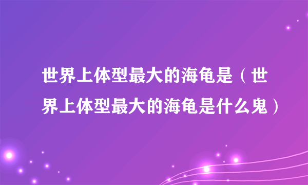 世界上体型最大的海龟是（世界上体型最大的海龟是什么鬼）