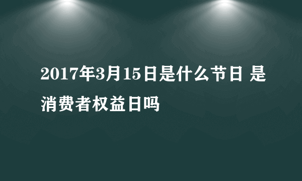 2017年3月15日是什么节日 是消费者权益日吗