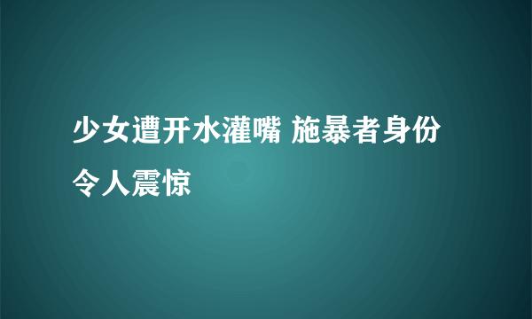 少女遭开水灌嘴 施暴者身份令人震惊