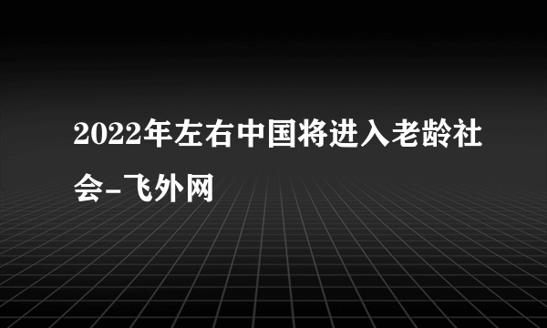 2022年左右中国将进入老龄社会-飞外网