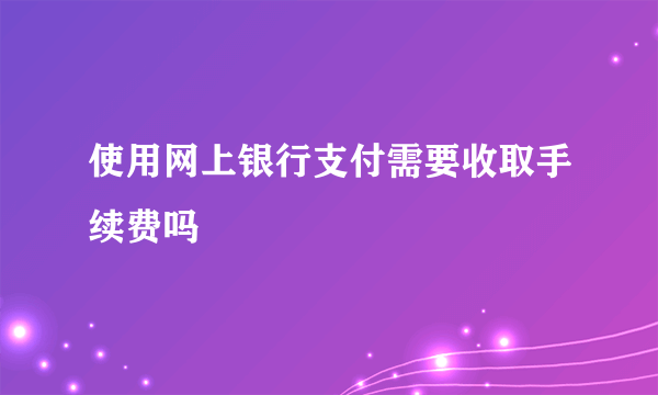 使用网上银行支付需要收取手续费吗