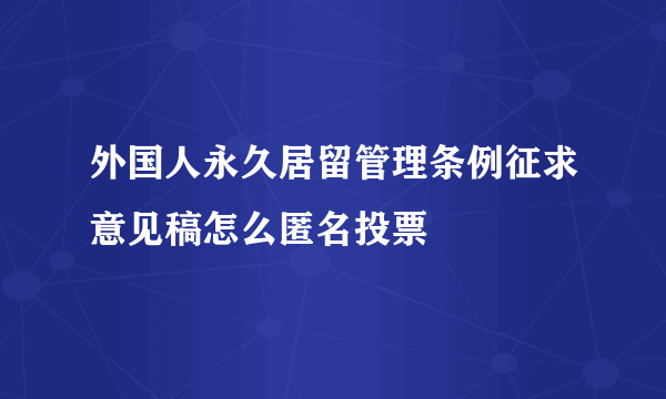 外国人永久居留管理条例征求意见稿怎么匿名投票