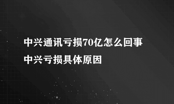 中兴通讯亏损70亿怎么回事  中兴亏损具体原因