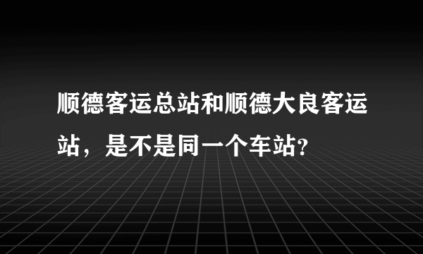 顺德客运总站和顺德大良客运站，是不是同一个车站？