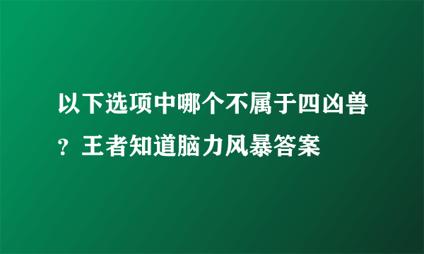 以下选项中哪个不属于四凶兽？王者知道脑力风暴答案