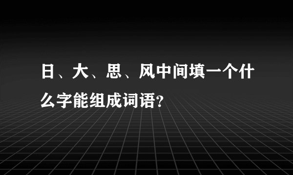 日、大、思、风中间填一个什么字能组成词语？