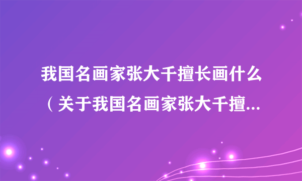 我国名画家张大千擅长画什么（关于我国名画家张大千擅长画什么的简介）