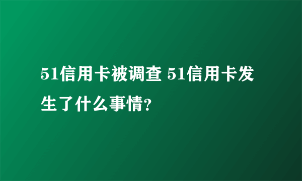 51信用卡被调查 51信用卡发生了什么事情？