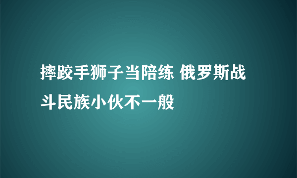 摔跤手狮子当陪练 俄罗斯战斗民族小伙不一般