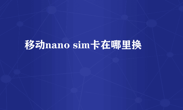 移动nano sim卡在哪里换