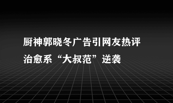 厨神郭晓冬广告引网友热评 治愈系“大叔范”逆袭