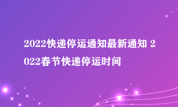 2022快递停运通知最新通知 2022春节快递停运时间