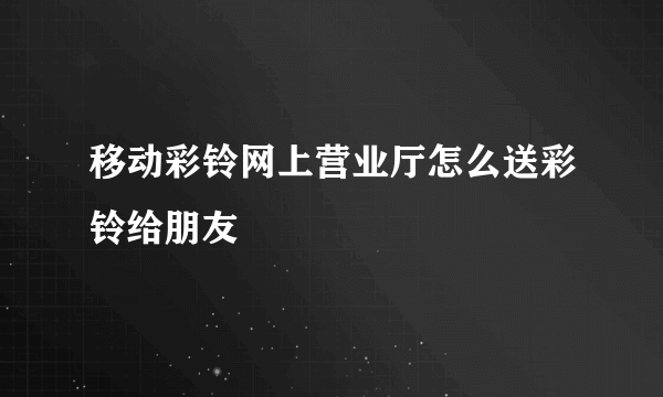 移动彩铃网上营业厅怎么送彩铃给朋友