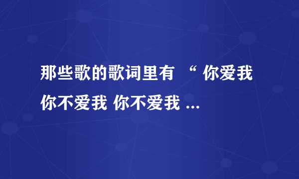 那些歌的歌词里有 “ 你爱我 你不爱我 你不爱我 谁会爱我 你烦我 你烦着我 你再烦我 你就娶我”