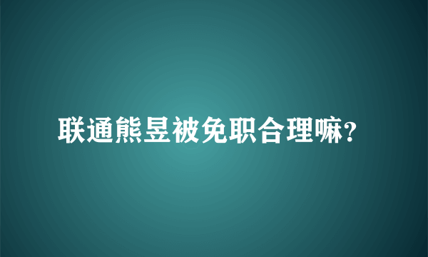 联通熊昱被免职合理嘛？