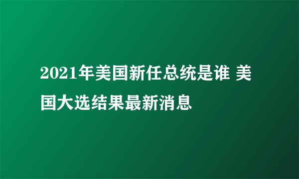 2021年美国新任总统是谁 美国大选结果最新消息