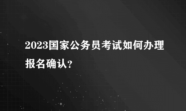 2023国家公务员考试如何办理报名确认？