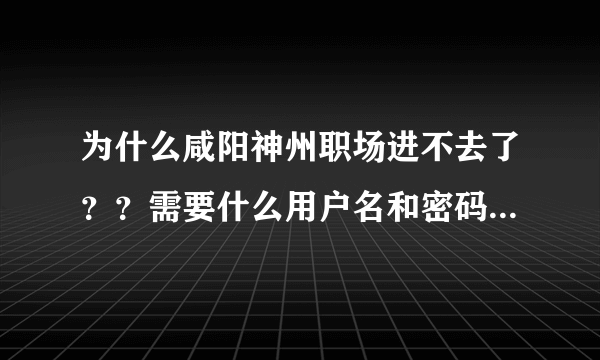 为什么咸阳神州职场进不去了？？需要什么用户名和密码？谁能告诉我怎么回事