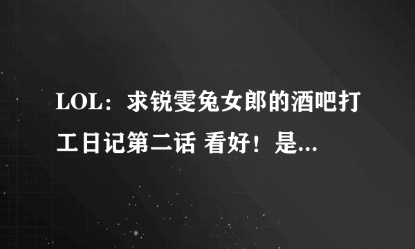 LOL：求锐雯兔女郎的酒吧打工日记第二话 看好！是第二话！！ 另外问一下现在有3150 是买船长还是赵信？