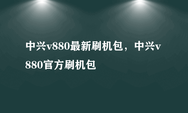 中兴v880最新刷机包，中兴v880官方刷机包