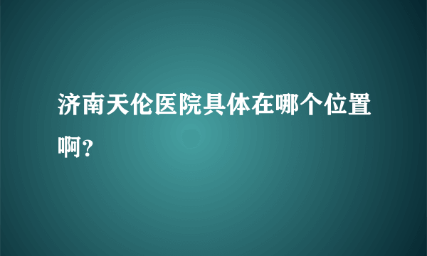 济南天伦医院具体在哪个位置啊？