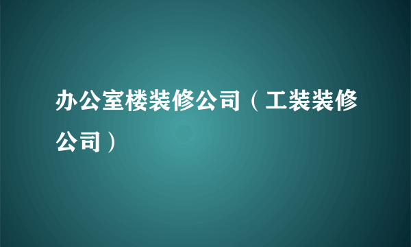 办公室楼装修公司（工装装修公司）