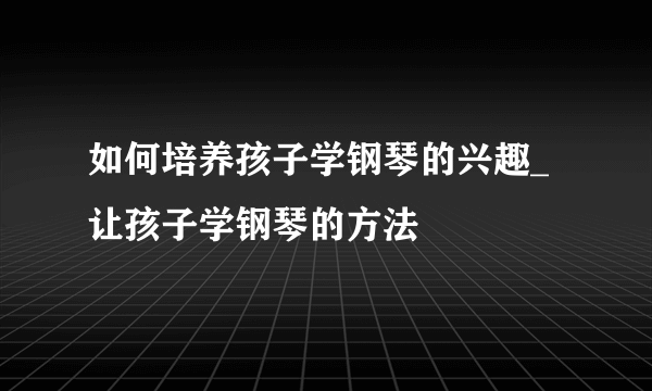 如何培养孩子学钢琴的兴趣_让孩子学钢琴的方法