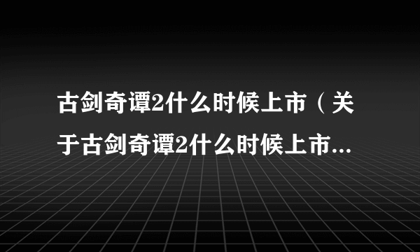 古剑奇谭2什么时候上市（关于古剑奇谭2什么时候上市的简介）