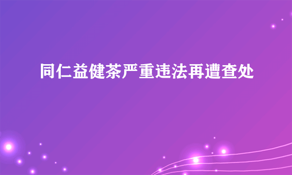 同仁益健茶严重违法再遭查处