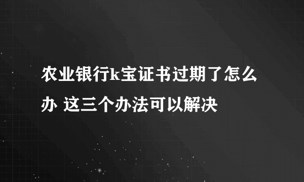 农业银行k宝证书过期了怎么办 这三个办法可以解决