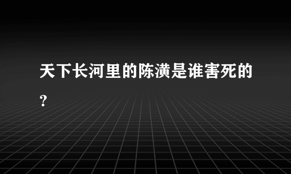 天下长河里的陈潢是谁害死的？