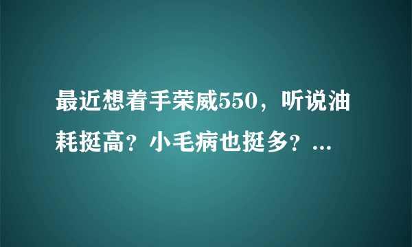 最近想着手荣威550，听说油耗挺高？小毛病也挺多？燥音也挺大？