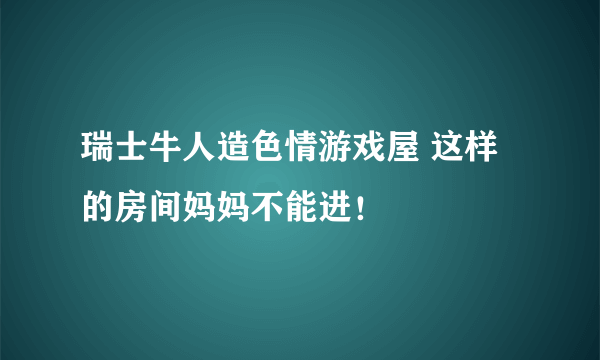 瑞士牛人造色情游戏屋 这样的房间妈妈不能进！