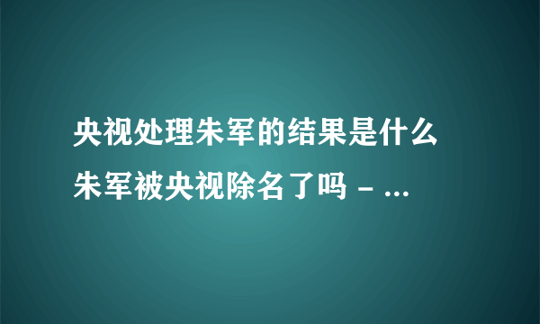 央视处理朱军的结果是什么 朱军被央视除名了吗 - 娱乐八卦 - 飞外网