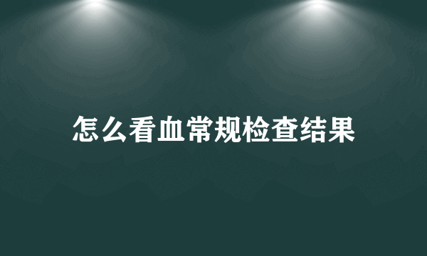 怎么看血常规检查结果