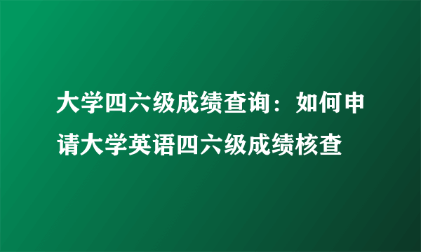 大学四六级成绩查询：如何申请大学英语四六级成绩核查