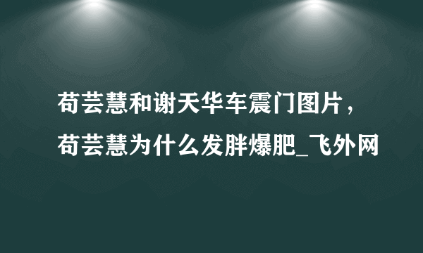 苟芸慧和谢天华车震门图片，苟芸慧为什么发胖爆肥_飞外网