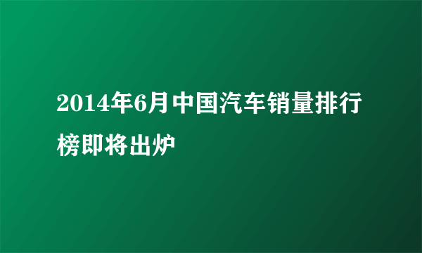 2014年6月中国汽车销量排行榜即将出炉