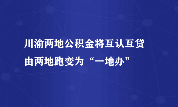 川渝两地公积金将互认互贷 由两地跑变为“一地办”