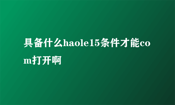 具备什么haole15条件才能com打开啊