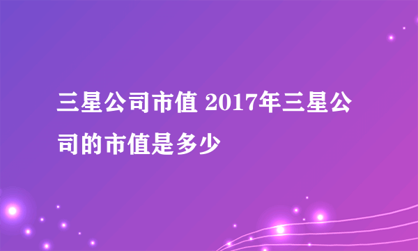 三星公司市值 2017年三星公司的市值是多少