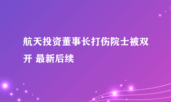 航天投资董事长打伤院士被双开 最新后续